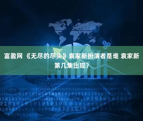 富盈网 《无尽的尽头》袁家新扮演者是谁 袁家新第几集出现？