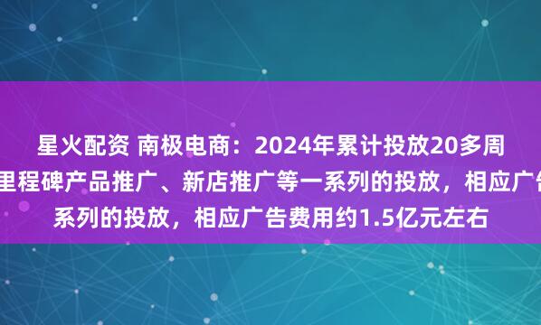 星火配资 南极电商：2024年累计投放20多周，开展了品牌宣传、里程碑产品推广、新店推广等一系列的投放，相应广告费用约1.5亿元左右