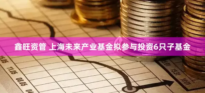 鑫旺资管 上海未来产业基金拟参与投资6只子基金