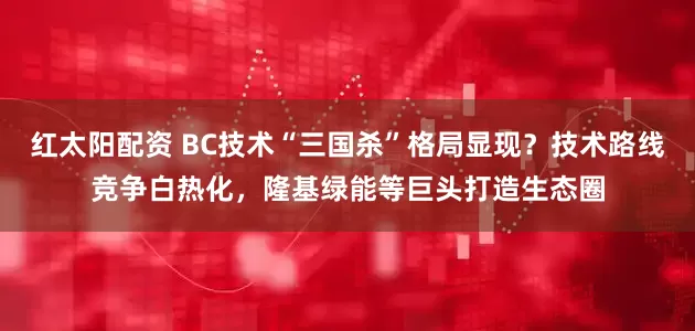 红太阳配资 BC技术“三国杀”格局显现？技术路线竞争白热化，隆基绿能等巨头打造生态圈