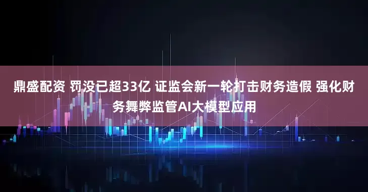 鼎盛配资 罚没已超33亿 证监会新一轮打击财务造假 强化财务舞弊监管AI大模型应用