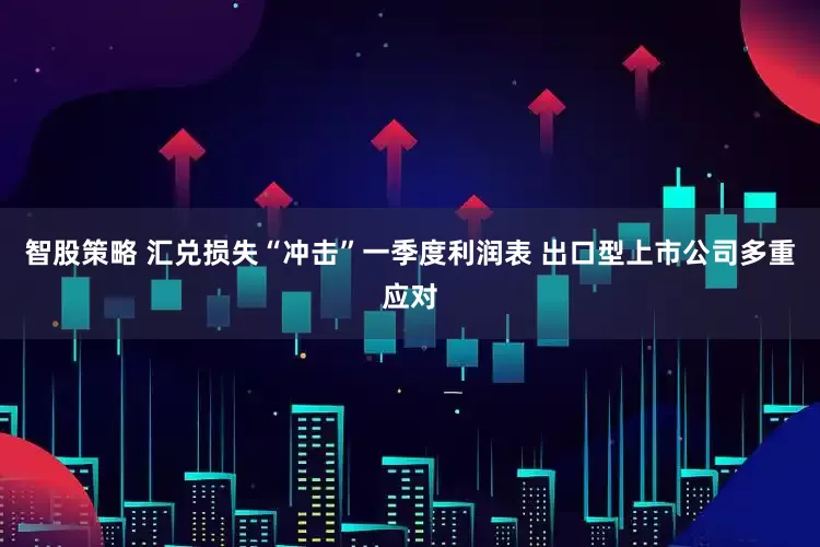 智股策略 汇兑损失“冲击”一季度利润表 出口型上市公司多重应对